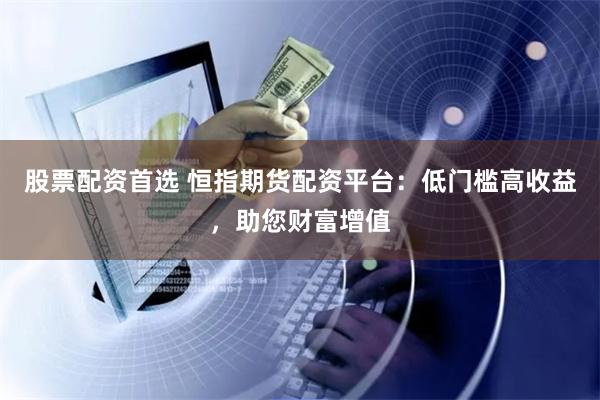 股票配资首选 恒指期货配资平台:低门槛高收益,助您财富增值